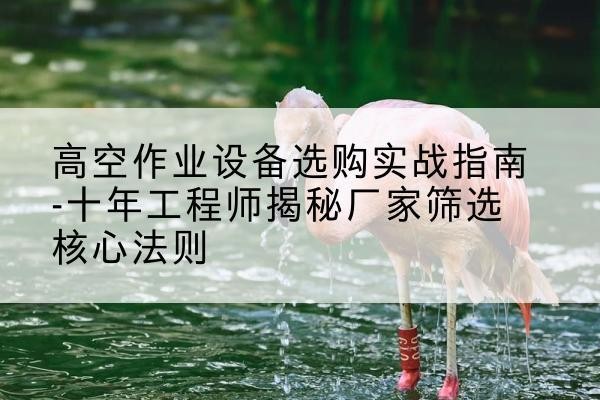 南海剪叉式升降机厂家-高空作业设备选购实战指南-十年工程师揭秘厂家筛选核心法则