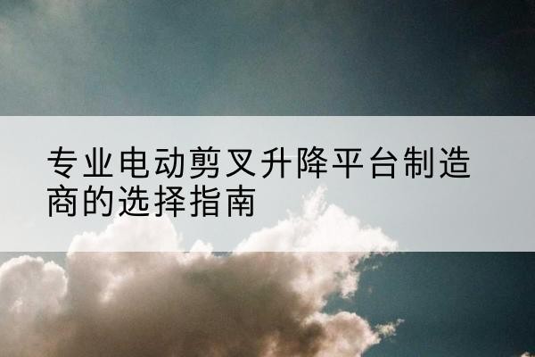 南海电动剪叉升降平台厂家-专业电动剪叉升降平台制造商的选择指南