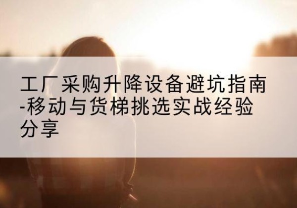 南海移动式升降机怎么选-工厂采购升降设备避坑指南-移动与货梯挑选实战经验分享
