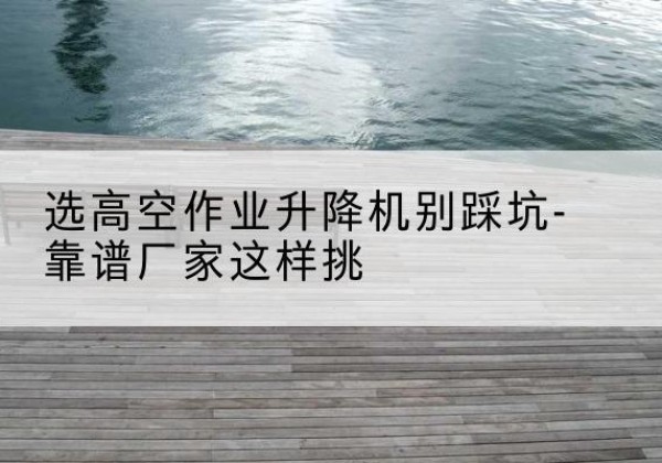 南海剪叉式升降机厂家-选高空作业升降机别踩坑-靠谱厂家这样挑