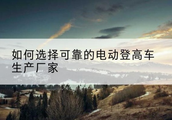 南海电动登高车厂家-如何选择可靠的电动登高车生产厂家