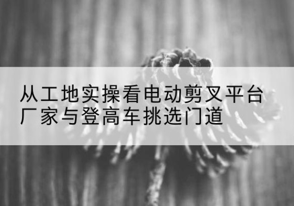 南海电动剪叉升降平台厂家-从工地实操看电动剪叉平台厂家与登高车挑选门道