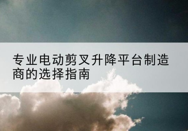 南海电动剪叉升降平台厂家-专业电动剪叉升降平台制造商的选择指南
